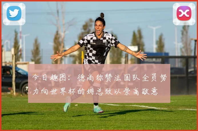 今日趣图：德尚称赞法国队全员努力向世界杯的姆总致以崇高敬意