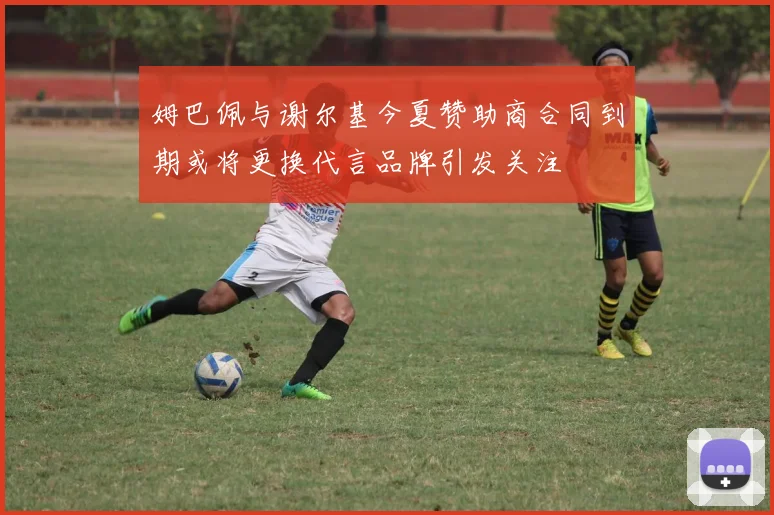 姆巴佩与谢尔基今夏赞助商合同到期或将更换代言品牌引发关注