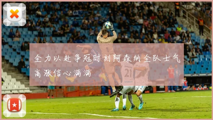 全力以赴争冠时刻阿森纳全队士气高涨信心满满