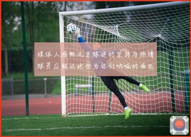 媒体人感慨北京球迷的坚持与热情球员应铭记这些为你们呐喊的面孔