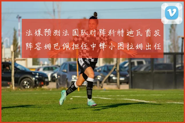 法媒预测法国队对阵科特迪瓦首发阵容姆巴佩担任中锋小图拉姆出任左边锋