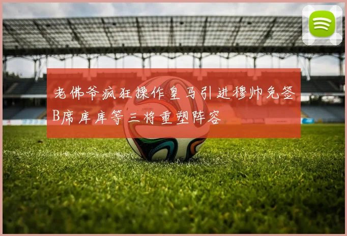 老佛爷疯狂操作皇马引进穆帅免签B席库库等三将重塑阵容