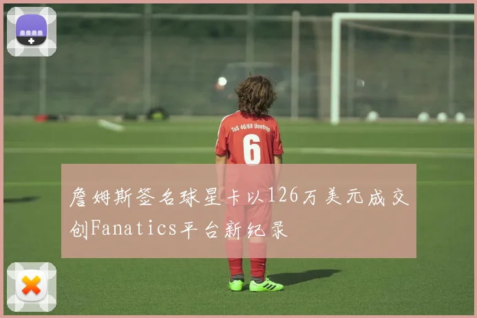詹姆斯签名球星卡以126万美元成交创Fanatics平台新纪录