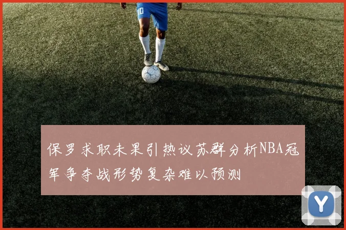 保罗求职未果引热议苏群分析NBA冠军争夺战形势复杂难以预测