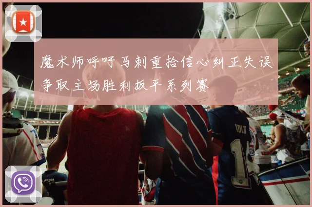 魔术师呼吁马刺重拾信心纠正失误争取主场胜利扳平系列赛