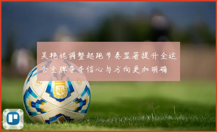 吴艳妮调整起跑节奏显著提升全运会金牌争夺信心与方向更加明确