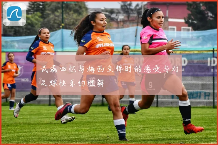 武磊回忆与梅西交锋时的感受与对足球快乐的理解