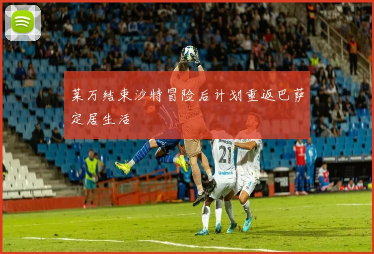 莱万结束沙特冒险后计划重返巴萨定居生活