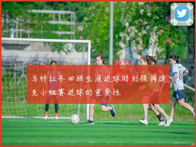 马特拉齐回顾生涯进球时刻强调捷克小组赛进球的重要性