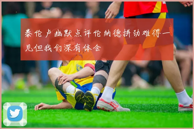 泰伦卢幽默点评伦纳德拼劲难得一见但我们深有体会
