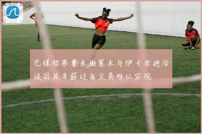 巴媒称弗鲁米嫩塞未与伊卡尔迪洽谈因其年薪过高交易难以实现
