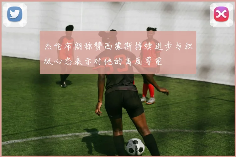 杰伦布朗称赞西蒙斯持续进步与积极心态表示对他的高度尊重