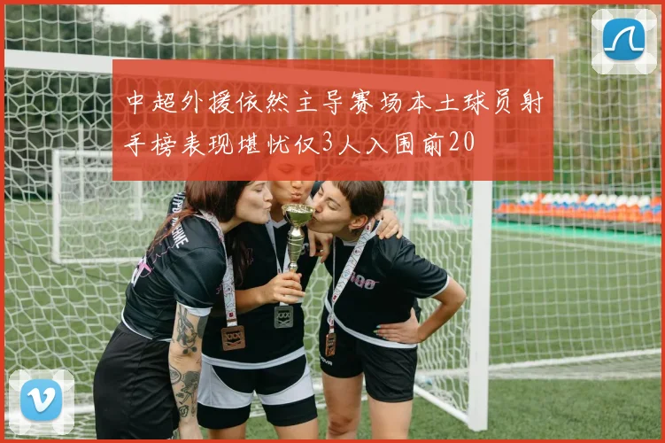 中超外援依然主导赛场本土球员射手榜表现堪忧仅3人入围前20