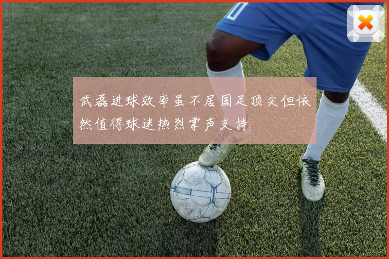 武磊进球效率虽不居国足顶尖但依然值得球迷热烈掌声支持