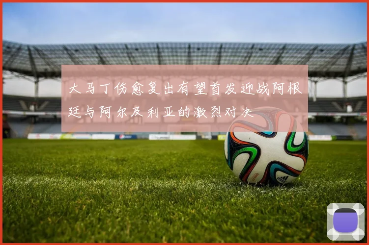 大马丁伤愈复出有望首发迎战阿根廷与阿尔及利亚的激烈对决