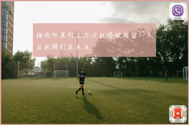 梅西印度行主办方杜塔被拘留37天后获释引发关注