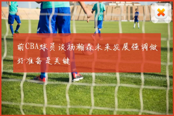 前CBA球员谈杨瀚森未来发展强调做好准备是关键
