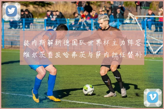赫内斯解析德国队世界杯主力阵容维尔茨首发哈弗茨与萨内担任替补
