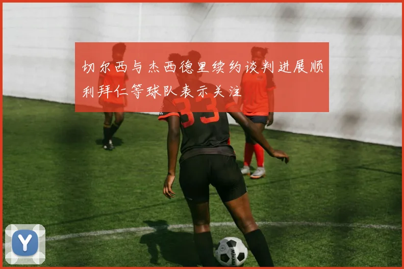 切尔西与杰西德里续约谈判进展顺利拜仁等球队表示关注